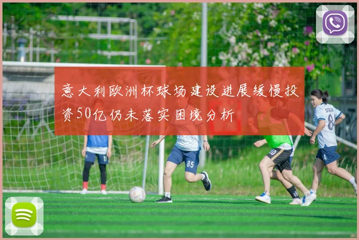 意大利欧洲杯球场建设进展缓慢投资50亿仍未落实困境分析