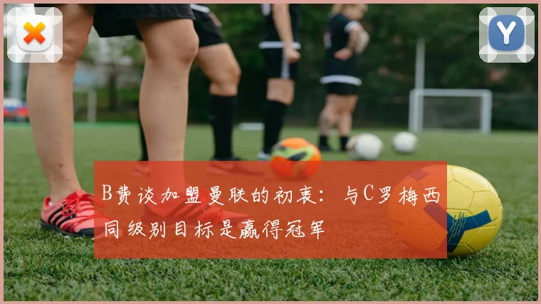 B费谈加盟曼联的初衷：与C罗梅西同级别目标是赢得冠军
