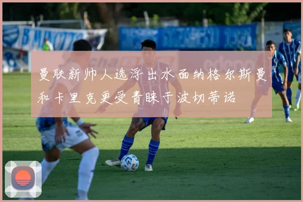 曼联新帅人选浮出水面纳格尔斯曼和卡里克更受青睐于波切蒂诺