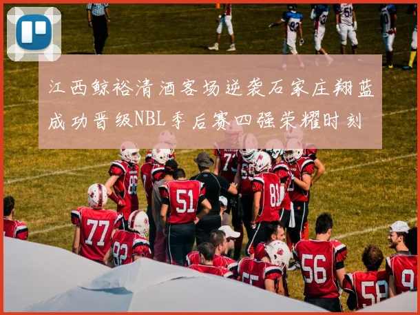 江西鲸裕清酒客场逆袭石家庄翔蓝成功晋级NBL季后赛四强荣耀时刻