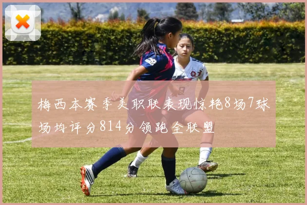 梅西本赛季美职联表现惊艳8场7球场均评分814分领跑全联盟