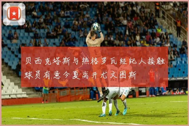 贝西克塔斯与热格罗瓦经纪人接触球员有意今夏离开尤文图斯