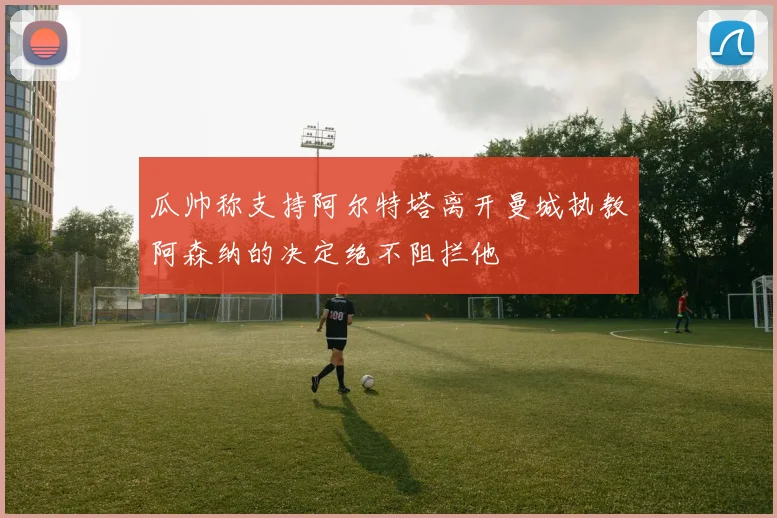 瓜帅称支持阿尔特塔离开曼城执教阿森纳的决定绝不阻拦他