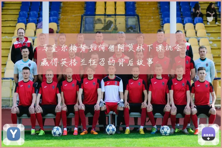 马奎尔梅努如何借阿莫林下课机会赢得英格兰征召的背后故事