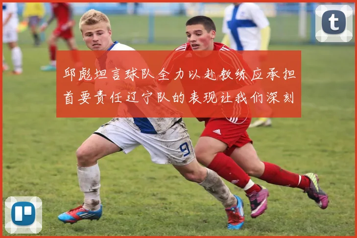 邱彪坦言球队全力以赴教练应承担首要责任辽宁队的表现让我们深刻反思