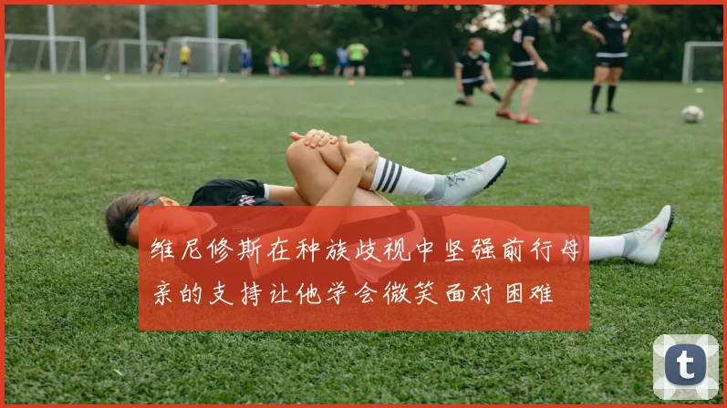 维尼修斯在种族歧视中坚强前行母亲的支持让他学会微笑面对困难