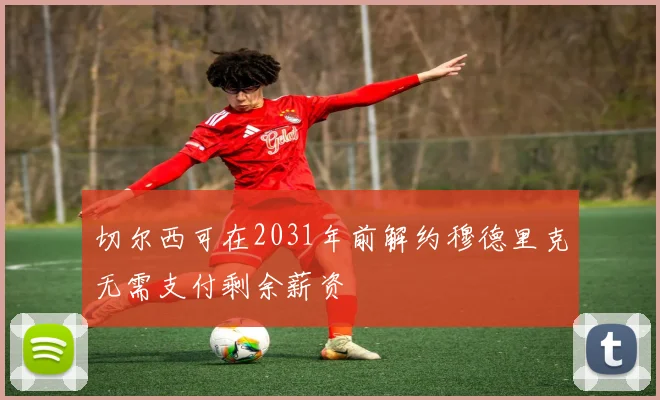 切尔西可在2031年前解约穆德里克无需支付剩余薪资