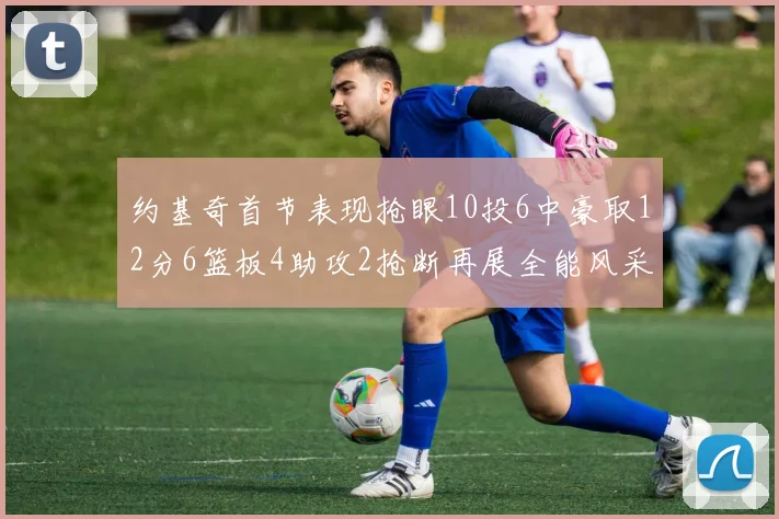 约基奇首节表现抢眼10投6中豪取12分6篮板4助攻2抢断再展全能风采